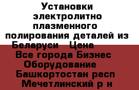 Установки электролитно-плазменного  полирования деталей из Беларуси › Цена ­ 100 - Все города Бизнес » Оборудование   . Башкортостан респ.,Мечетлинский р-н